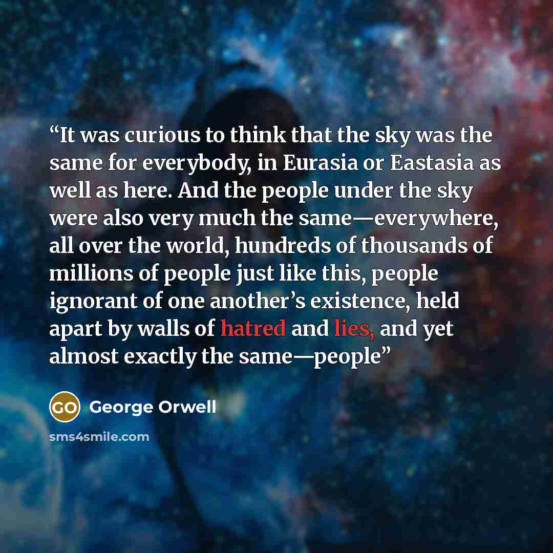 “It was curious to think that the sky was the same for everybody, in Eurasia or Eastasia as well as here. And the people under the sky were also very much the same—everywhere, all over the world, hundreds of thousands of millions of people just like this, people ignorant of one another’s existence…” quote by George Orwell
