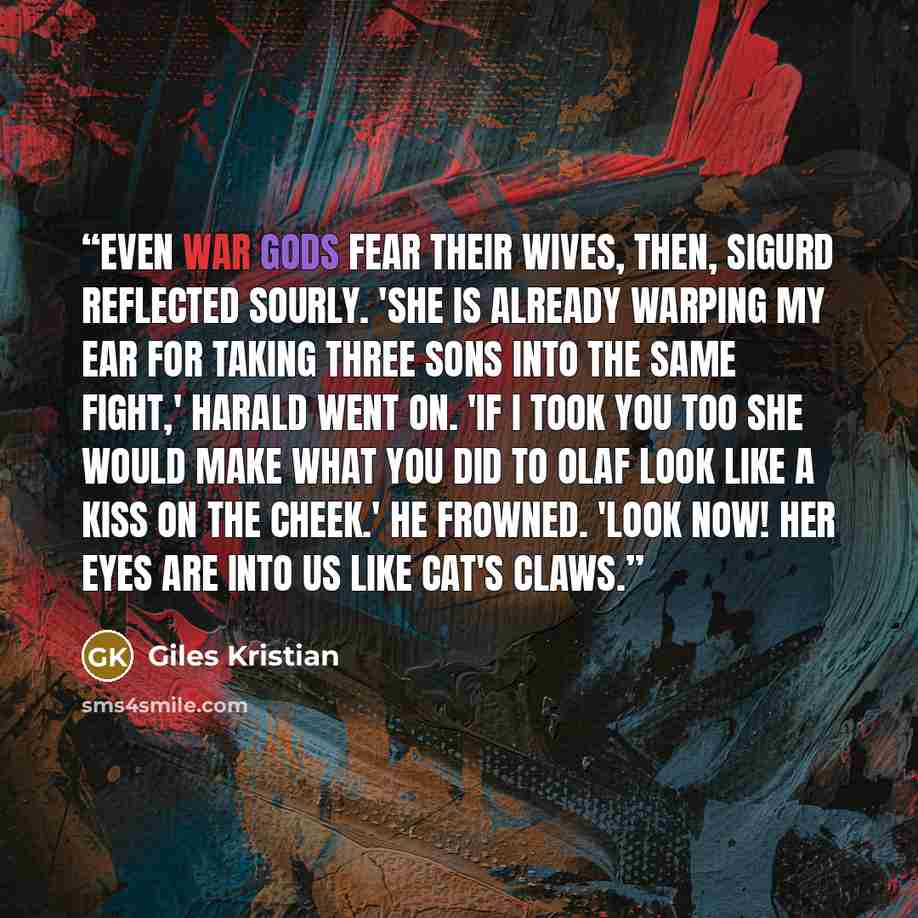“Even war gods fear their wives, then, Sigurd reflected sourly. 'She is already warping my ear for taking three sons into the same fight,' Harald went on. 'If I took you too she would make what you did to Olaf look like a kiss on the cheek.' He frowned. 'Look now! Her eyes are into us like cat's…” quote by Giles Kristian