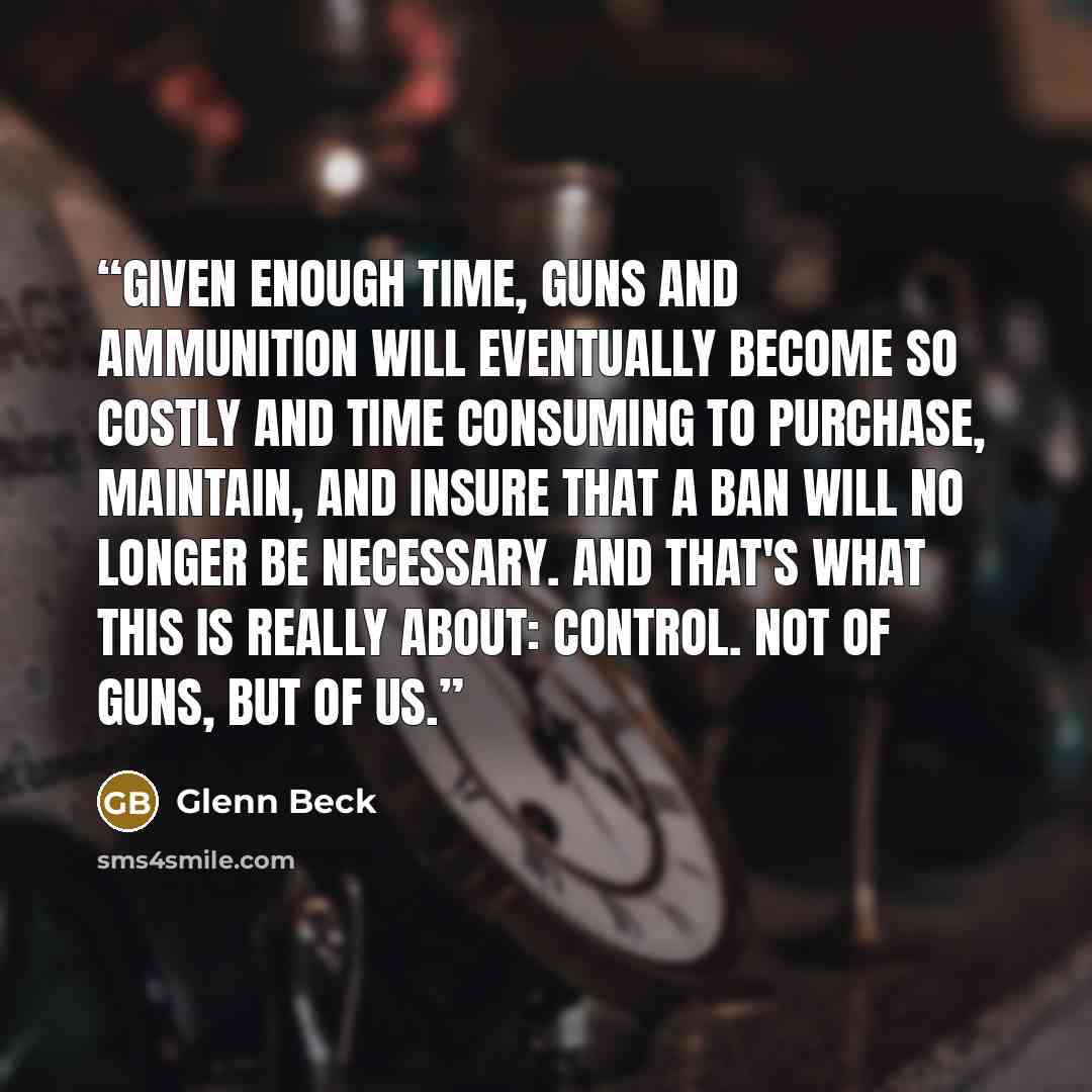 “Given enough time, guns and ammunition will eventually become so costly and time consuming to purchase, maintain, and insure that a ban will no longer be necessary. And that's what this is really about: control. Not of guns, but of us.” quote by Glenn Beck