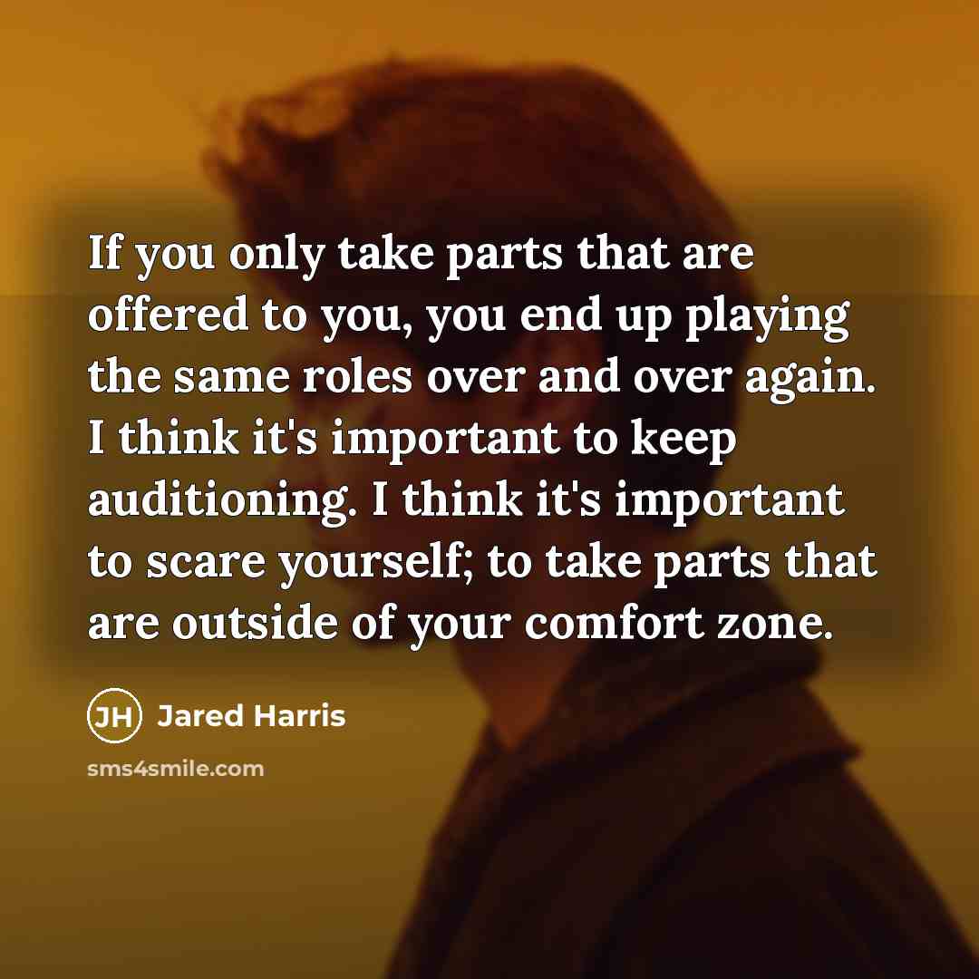 “If you only take parts that are offered to you, you end up playing the same roles over and over again. I think it's important to keep auditioning. I think it's important to scare yourself; to take parts that are outside of your comfort zone.” quote by Jared Harris