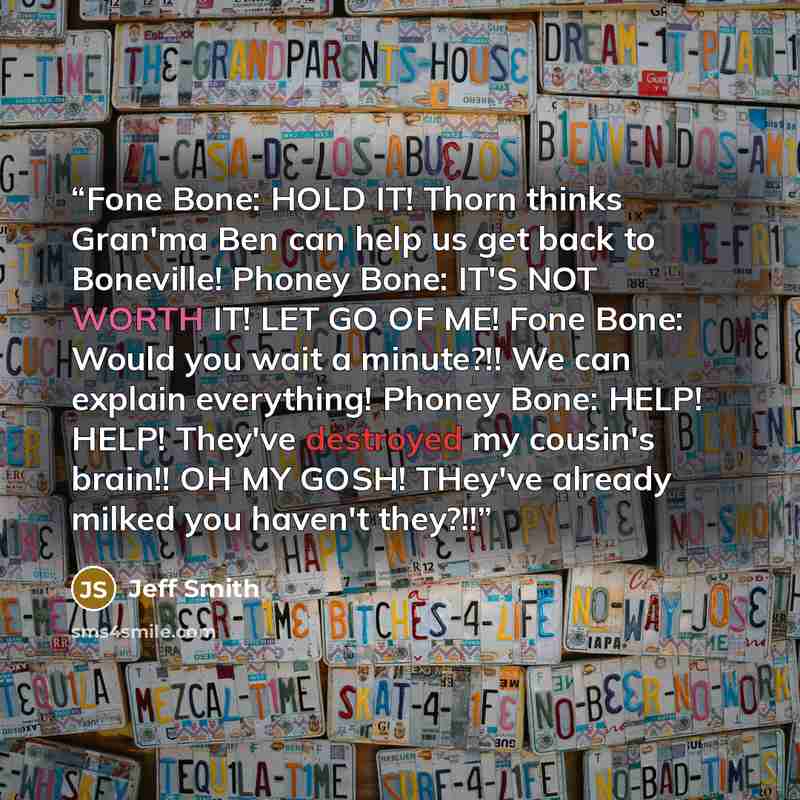 “Fone Bone: HOLD IT! Thorn thinks Gran'ma Ben can help us get back to Boneville! Phoney Bone: IT'S NOT WORTH IT! LET GO OF ME! Fone Bone: Would you wait a minute?!! We can explain everything! Phoney Bone: HELP! HELP! They've destroyed my cousin's brain!! OH MY GOSH! THey've already milked you…” quote by Jeff Smith