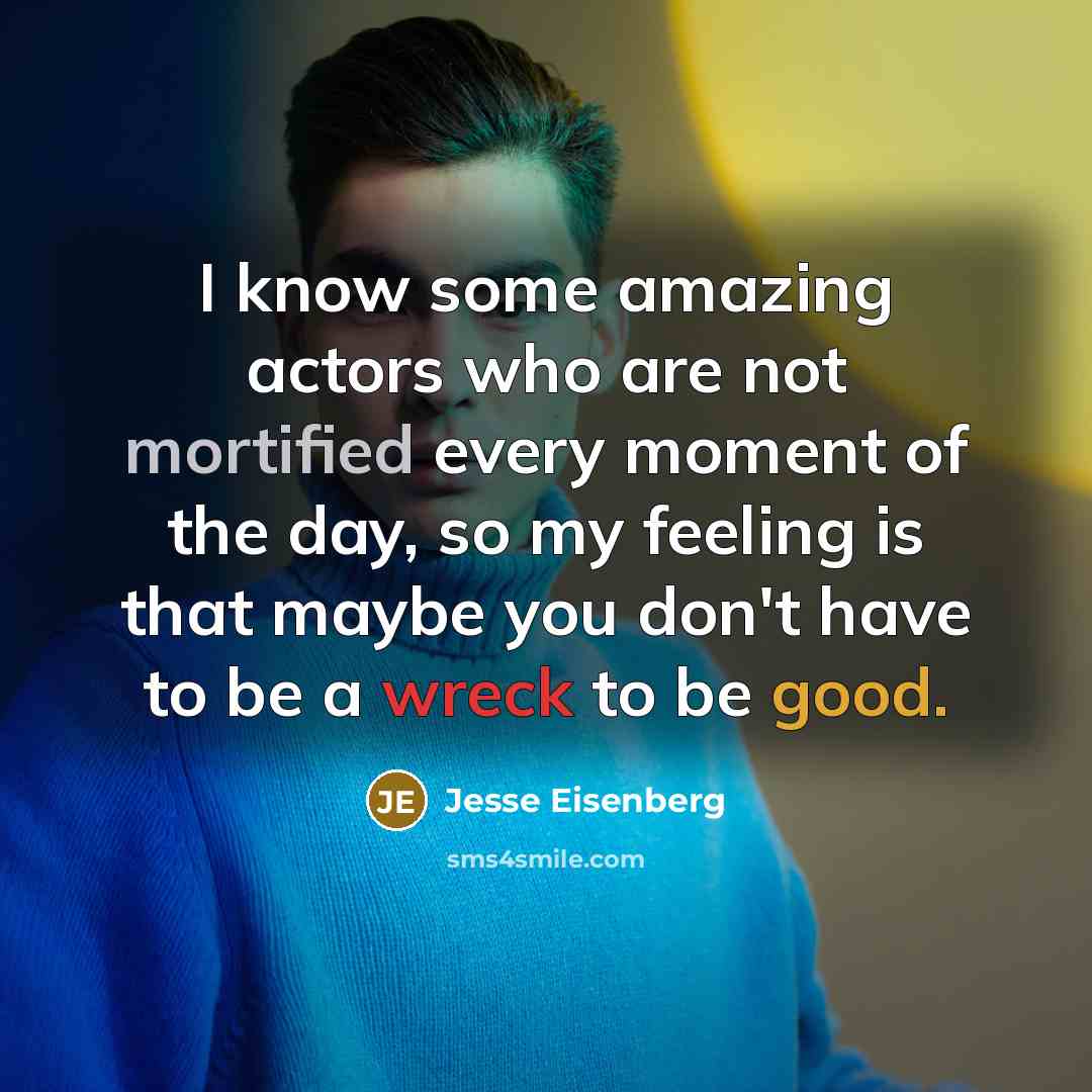 “I know some amazing actors who are not mortified every moment of the day, so my feeling is that maybe you don't have to be a wreck to be good.” quote by Jesse Eisenberg