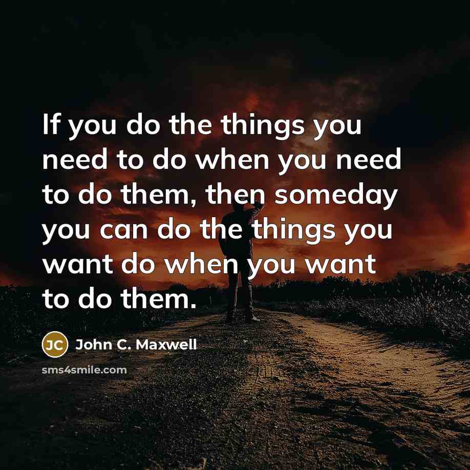 “If you do the things you need to do when you need to do them, then someday you can do the things you want do when you want to do them.” quote by John C. Maxwell