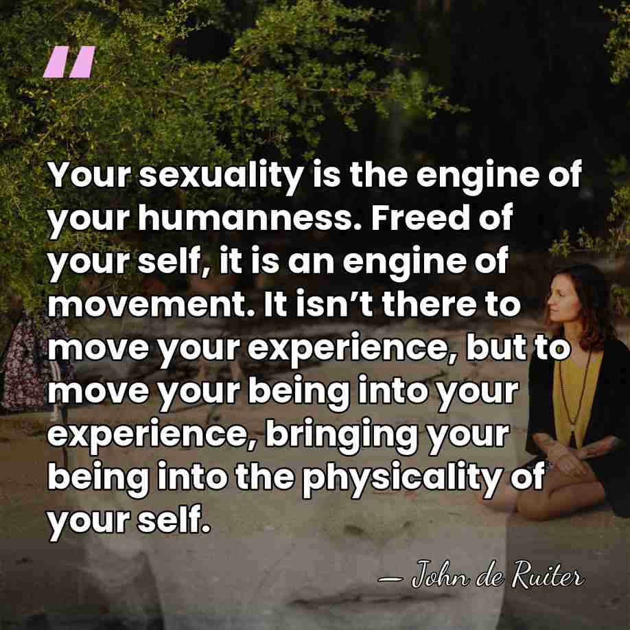 Your sexuality is the engine of your humanness. Freed of your self,&hellip; - John de Ruiter