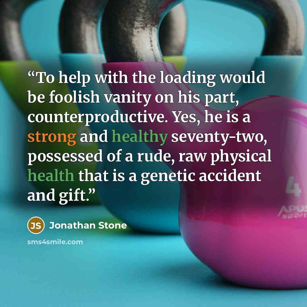 “To help with the loading would be foolish vanity on his part, counterproductive. Yes, he is a strong and healthy seventy-two, possessed of a rude, raw physical health that is a genetic accident and gift.” quote by Jonathan Stone