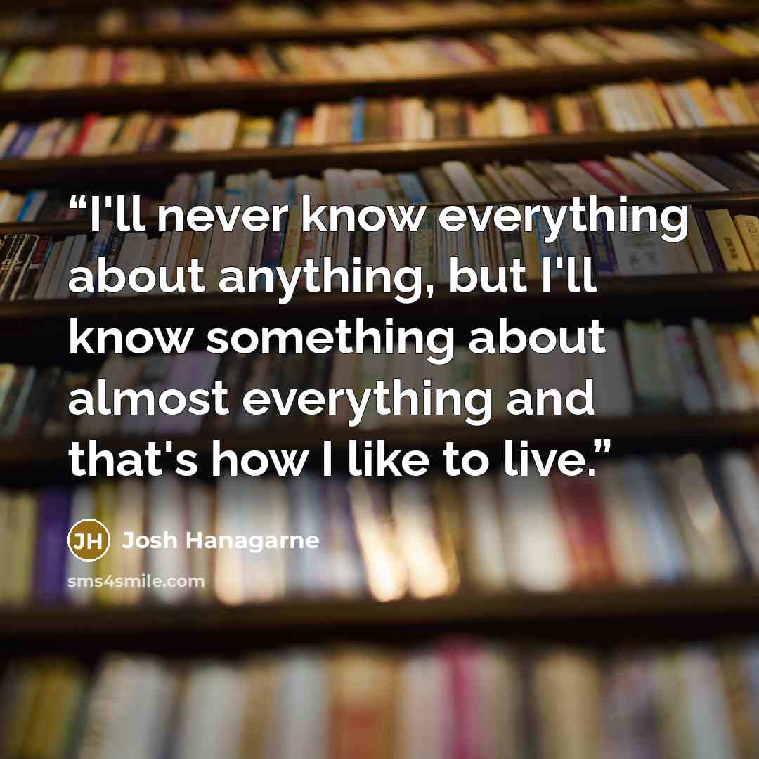 “I'll never know everything about anything, but I'll know something about almost everything and that's how I like to live.” quote by Josh Hanagarne
