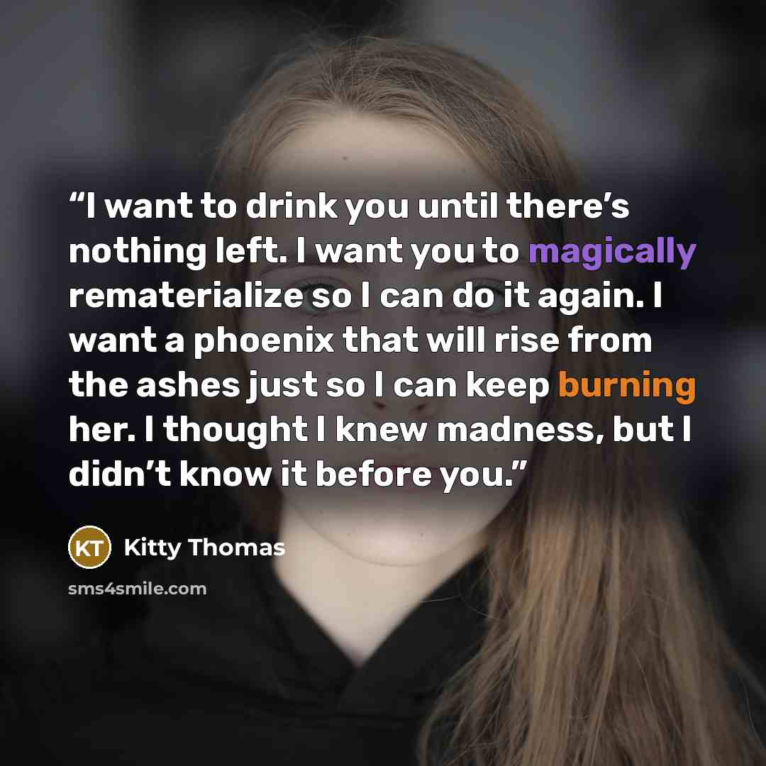 “I want to drink you until there’s nothing left. I want you to magically rematerialize so I can do it again. I want a phoenix that will rise from the ashes just so I can keep burning her. I thought I knew madness, but I didn’t know it before you.” quote by Kitty Thomas