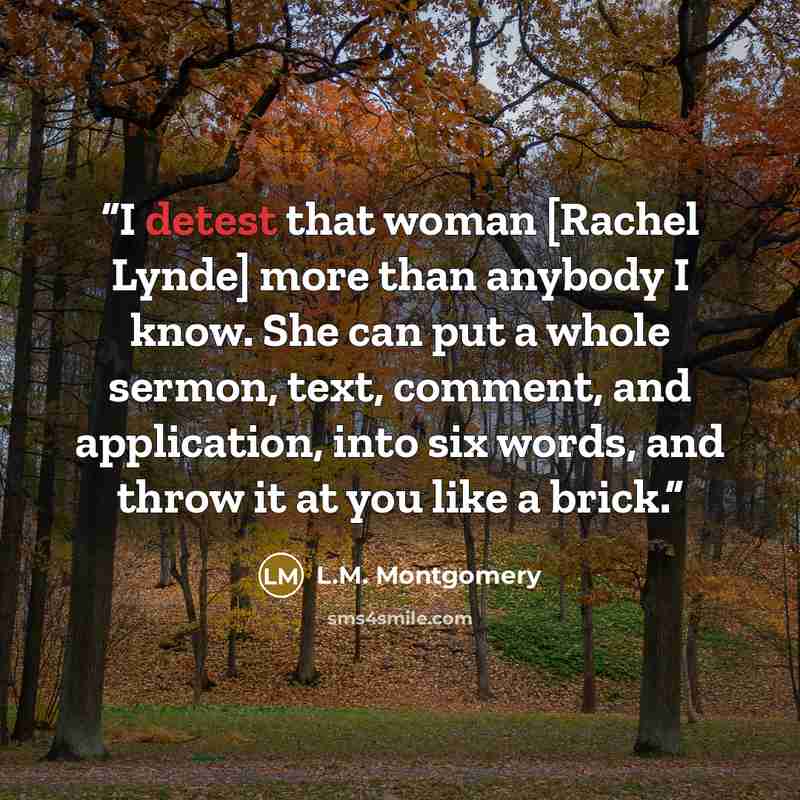 “I detest that woman [Rachel Lynde] more than anybody I know. She can put a whole sermon, text, comment, and application, into six words, and throw it at you like a brick.” quote by L.M. Montgomery