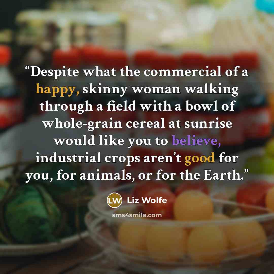 “Despite what the commercial of a happy, skinny woman walking through a field with a bowl of whole-grain cereal at sunrise would like you to believe, industrial crops aren’t good for you, for animals, or for the Earth.” quote by Liz Wolfe