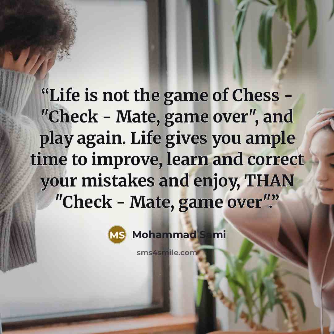 “Life is not the game of Chess - "Check - Mate, game over", and play again. Life gives you ample time to improve, learn and correct your mistakes and enjoy, THAN "Check - Mate, game over".” quote by Mohammad Sami