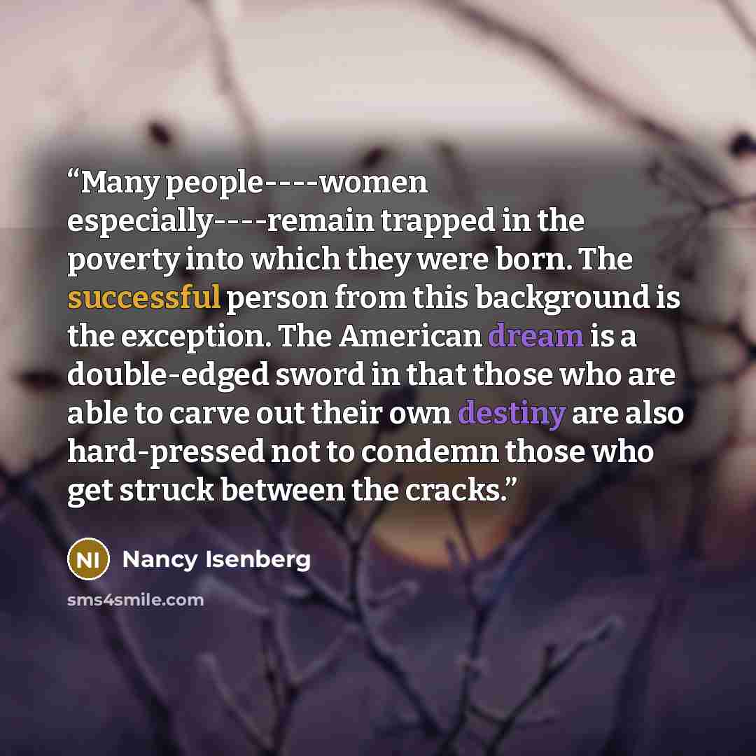 “Many people----women especially----remain trapped in the poverty into which they were born. The successful person from this background is the exception. The American dream is a double-edged sword in that those who are able to carve out their own destiny are also hard-pressed not to condemn those…” quote by Nancy Isenberg