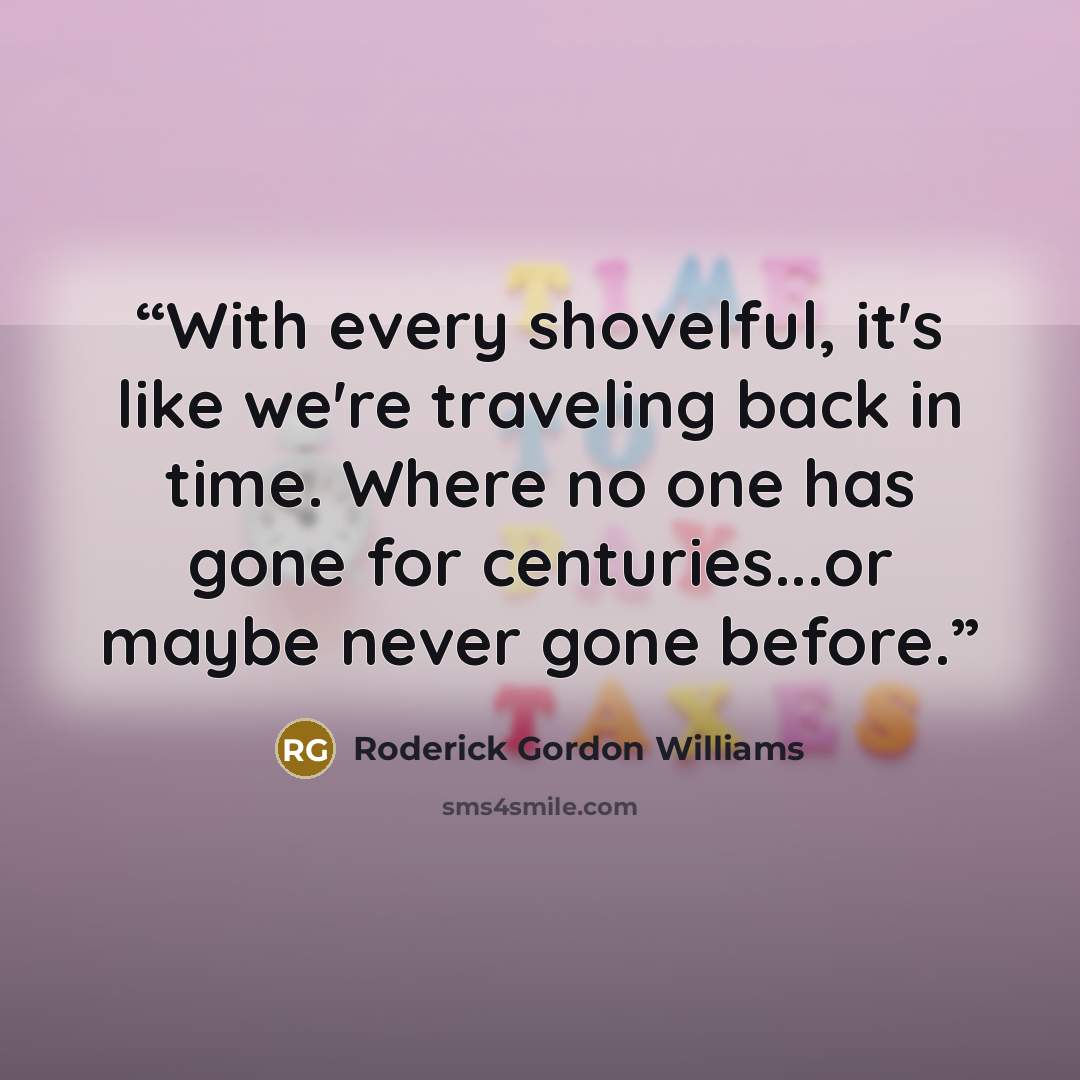 “With every shovelful, it's like we're traveling back in time. Where no one has gone for centuries...or maybe never gone before.” quote by Roderick Gordon Williams