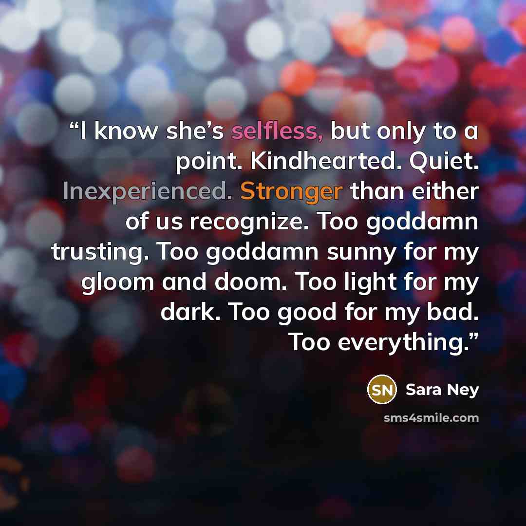 “I know she’s selfless, but only to a point. Kindhearted. Quiet. Inexperienced. Stronger than either of us recognize. Too goddamn trusting. Too goddamn sunny for my gloom and doom. Too light for my dark. Too good for my bad. Too everything.” quote by Sara Ney