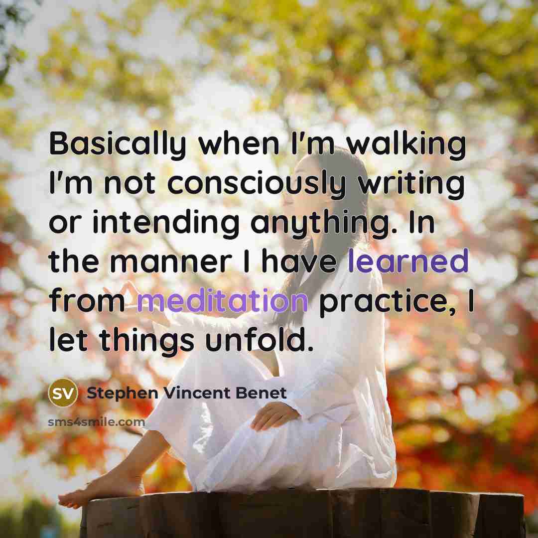 “Basically when I'm walking I'm not consciously writing or intending anything. In the manner I have learned from meditation practice, I let things unfold.” quote by Stephen Vincent Benet