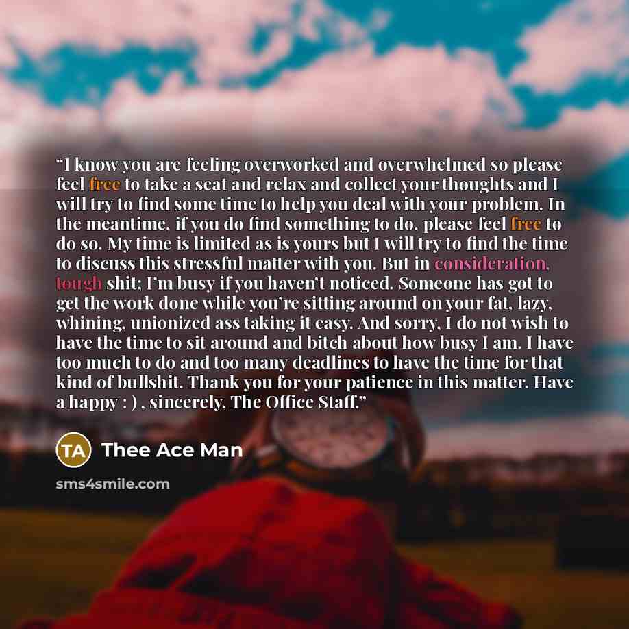 “I know you are feeling overworked and overwhelmed so please feel free to take a seat and relax and collect your thoughts and I will try to find some time to help you deal with your problem. In the meantime, if you do find something to do, please feel free to do so. My time is limited as is yours…” quote by Thee Ace Man