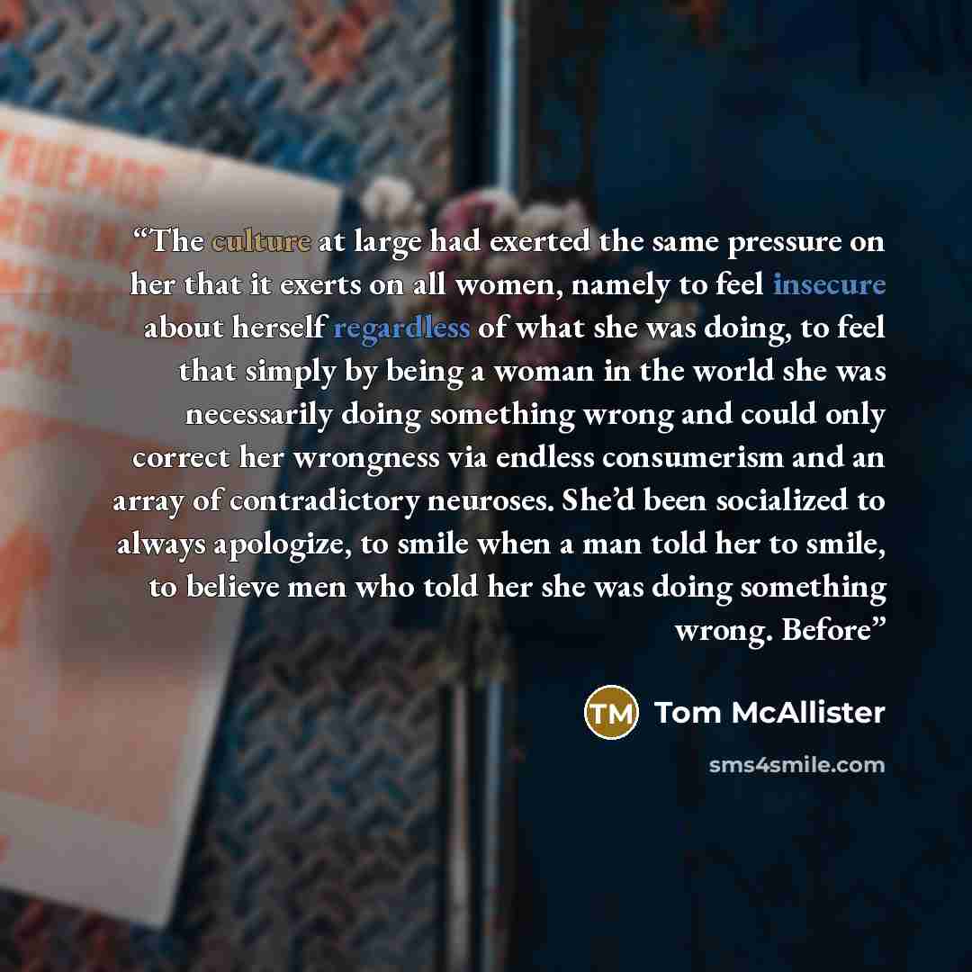 “The culture at large had exerted the same pressure on her that it exerts on all women, namely to feel insecure about herself regardless of what she was doing, to feel that simply by being a woman in the world she was necessarily doing something wrong and could only correct her wrongness via…” quote by Tom McAllister