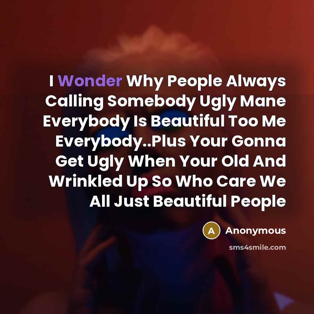 “I Wonder Why People Always Calling Somebody Ugly Mane Everybody Is Beautiful Too Me Everybody..Plus Your Gonna Get Ugly When Your Old And Wrinkled Up So Who Care We All Just Beautiful People” quote by Anonymous