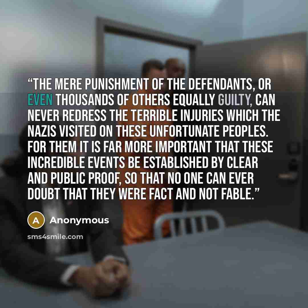 “The mere punishment of the defendants, or even thousands of others equally guilty, can never redress the terrible injuries which the Nazis visited on these unfortunate peoples. For them it is far more important that these incredible events be established by clear and public proof, so that no one…” quote by Anonymous
