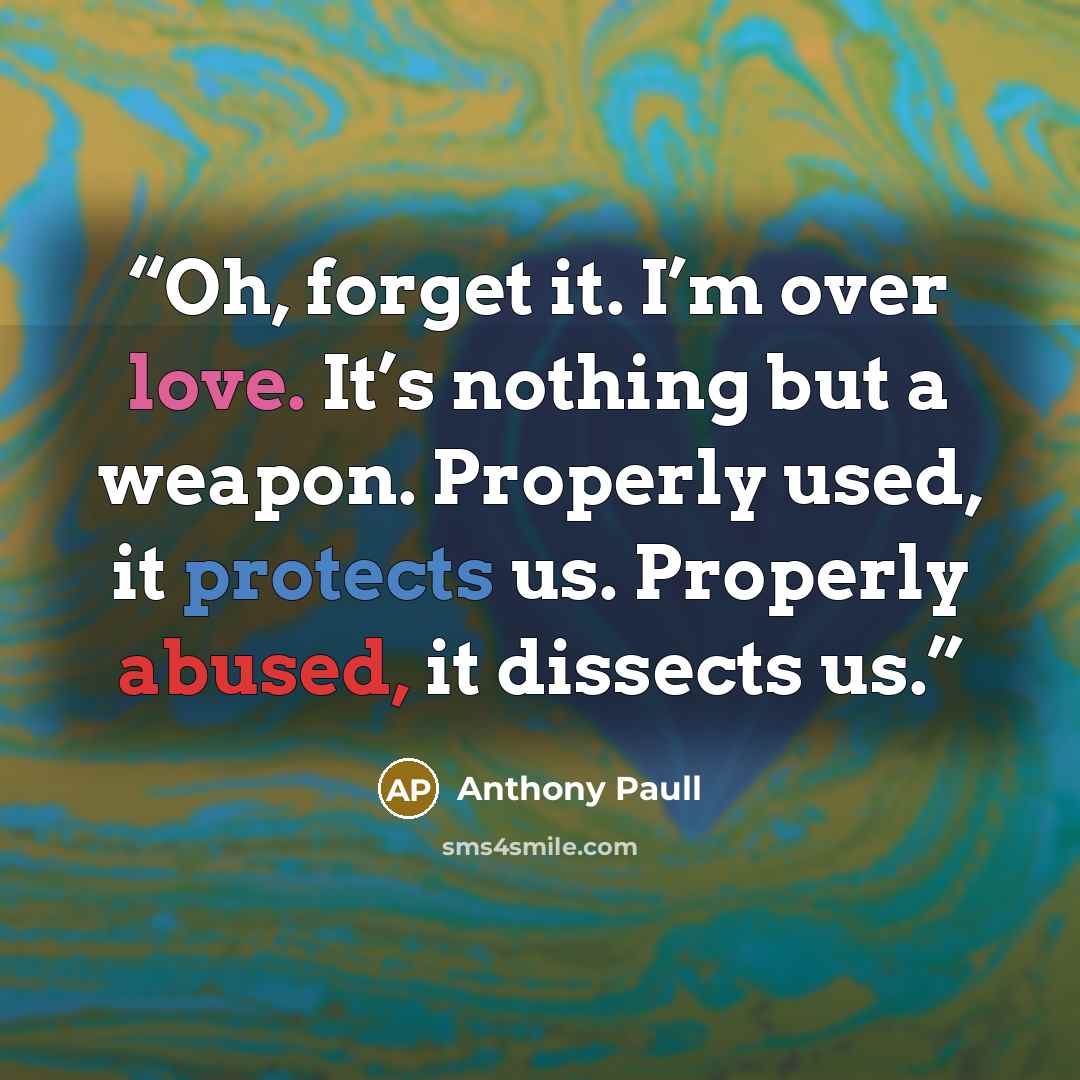 “Oh, forget it. I’m over love. It’s nothing but a weapon. Properly used, it protects us. Properly abused, it dissects us.” quote by Anthony Paull