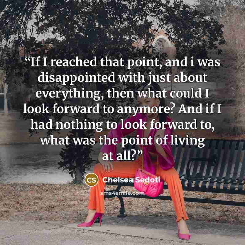 “If I reached that point, and i was disappointed with just about everything, then what could I look forward to anymore? And if I had nothing to look forward to, what was the point of living at all?” quote by Chelsea Sedoti
