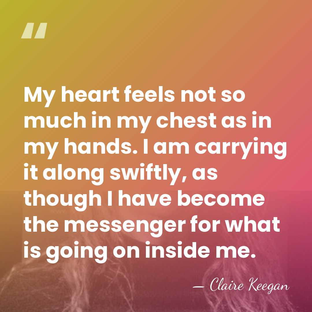 My heart feels not so much in my chest as in my&hellip; - Claire Keegan