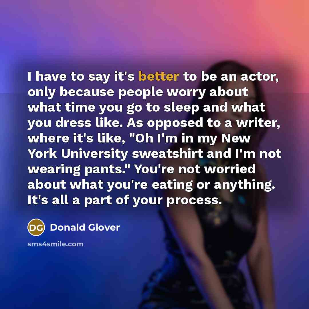 “I have to say it's better to be an actor, only because people worry about what time you go to sleep and what you dress like. As opposed to a writer, where it's like, "Oh I'm in my New York University sweatshirt and I'm not wearing pants." You're not worried about what you're eating or anything…” quote by Donald Glover