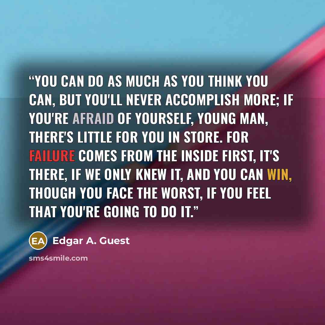 “You can do as much as you think you can, But you'll never accomplish more; If you're afraid of yourself, young man, There's little for you in store. For failure comes from the inside first, It's there, if we only knew it, And you can win, though you face the worst, If you feel that you're going to…” quote by Edgar A. Guest