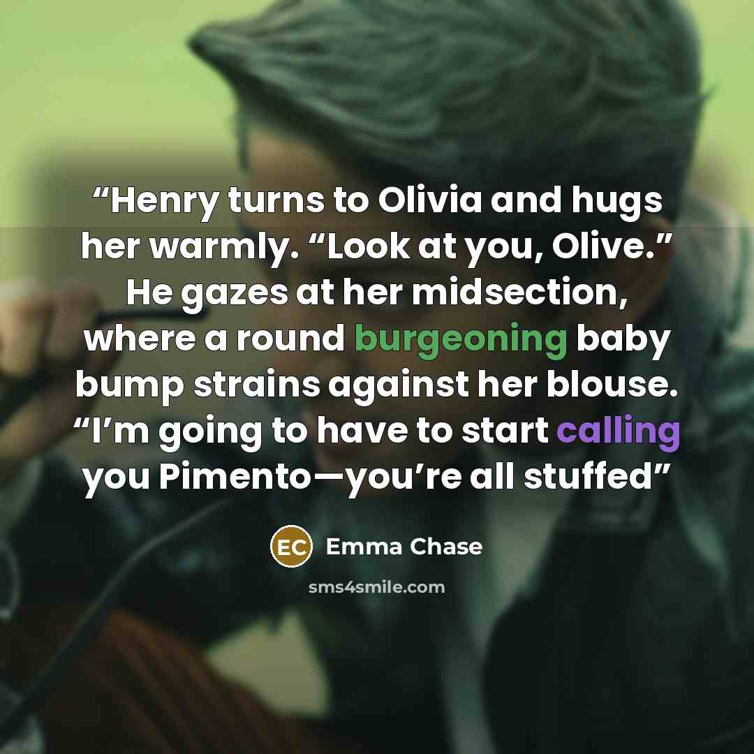 “Henry turns to Olivia and hugs her warmly. “Look at you, Olive.” He gazes at her midsection, where a round burgeoning baby bump strains against her blouse. “I’m going to have to start calling you Pimento—you’re all stuffed” quote by Emma Chase