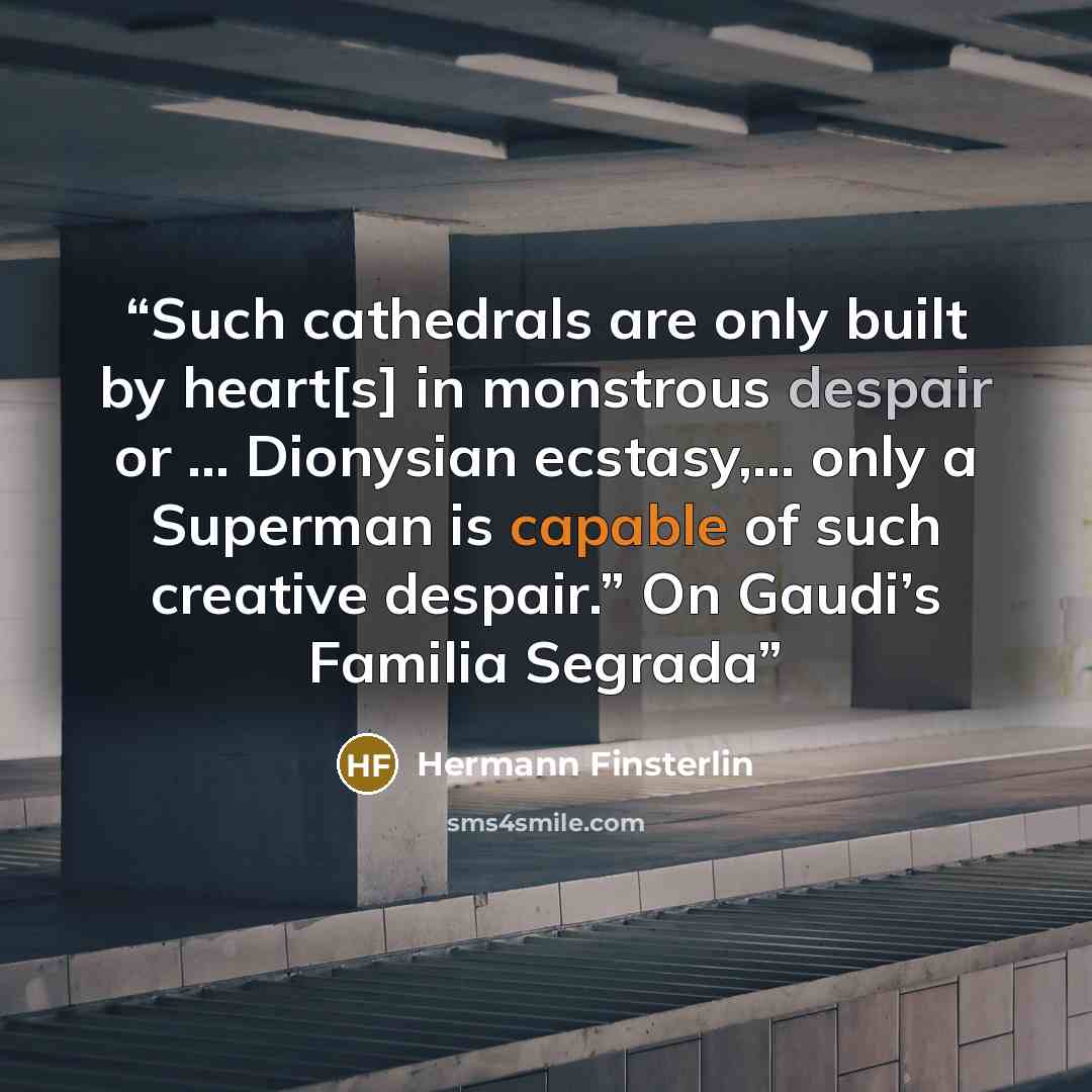 “Such cathedrals are only built by heart[s] in monstrous despair or … Dionysian ecstasy,… only a Superman is capable of such creative despair.” On Gaudi’s Familia Segrada” quote by Hermann Finsterlin