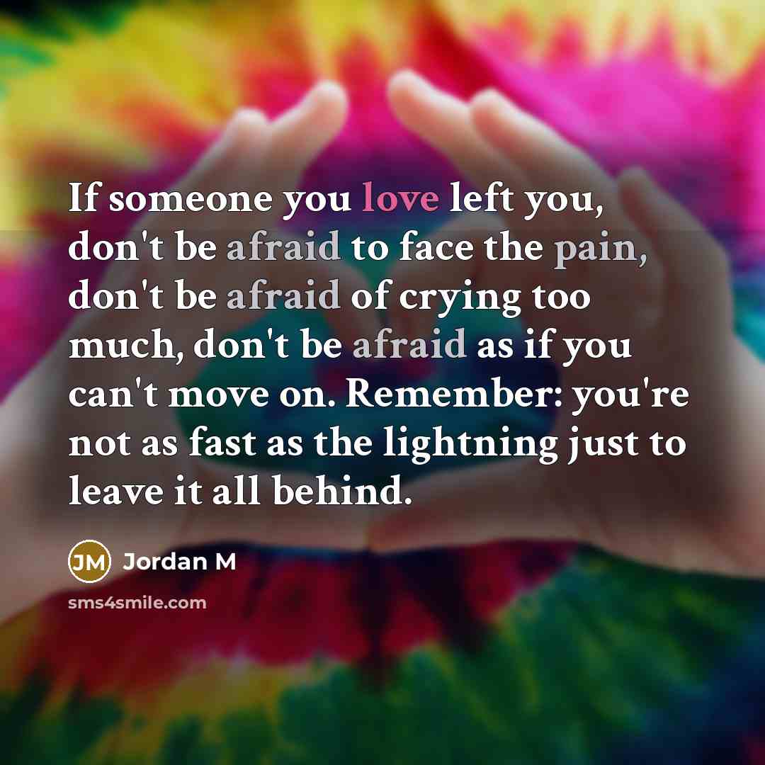 “If someone you love left you, don't be afraid to face the pain, don't be afraid of crying too much, don't be afraid as if you can't move on. Remember: you're not as fast as the lightning just to leave it all behind.” quote by Jordan M