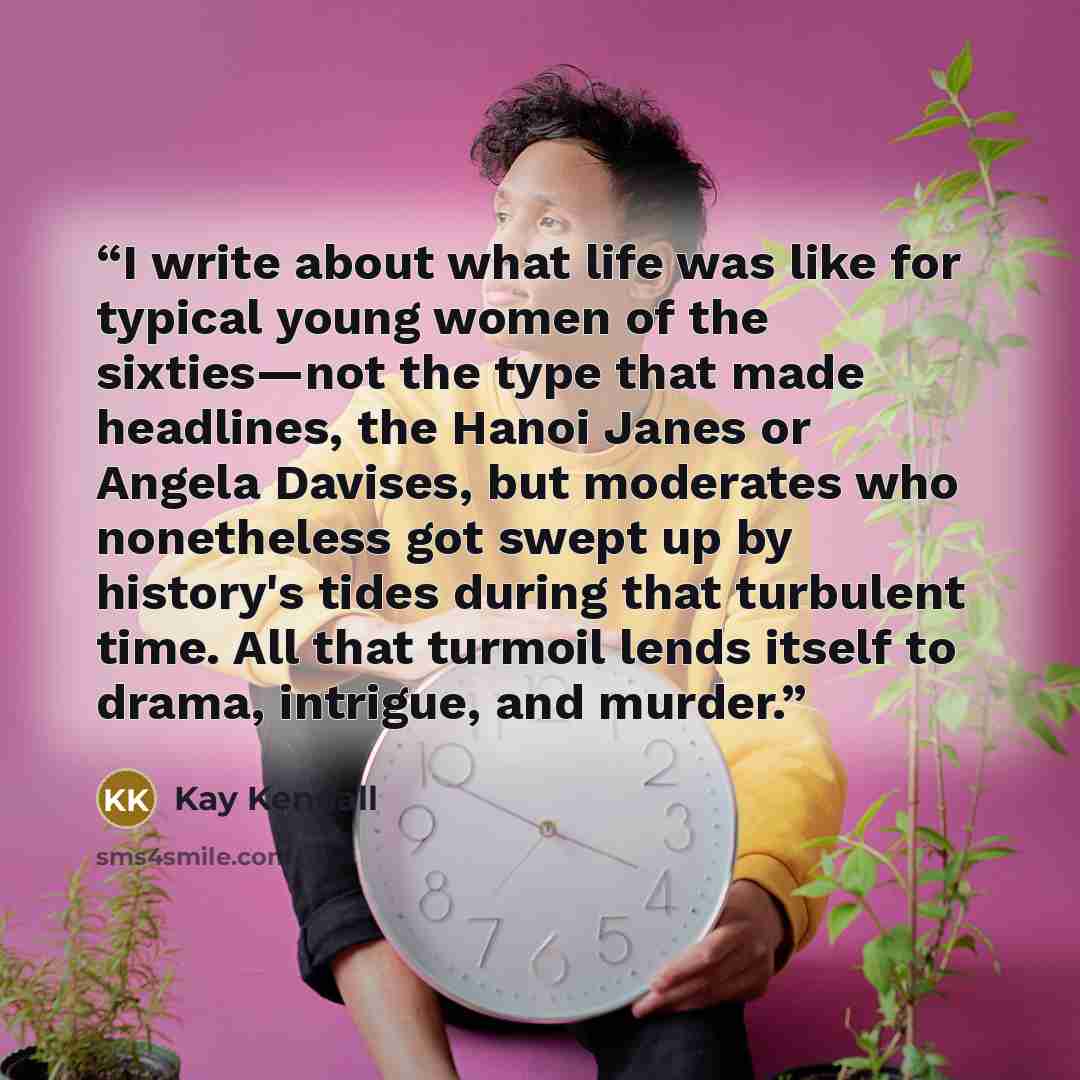 “I write about what life was like for typical young women of the sixties—not the type that made headlines, the Hanoi Janes or Angela Davises, but moderates who nonetheless got swept up by history's tides during that turbulent time. All that turmoil lends itself to drama, intrigue, and murder.” quote by Kay Kendall