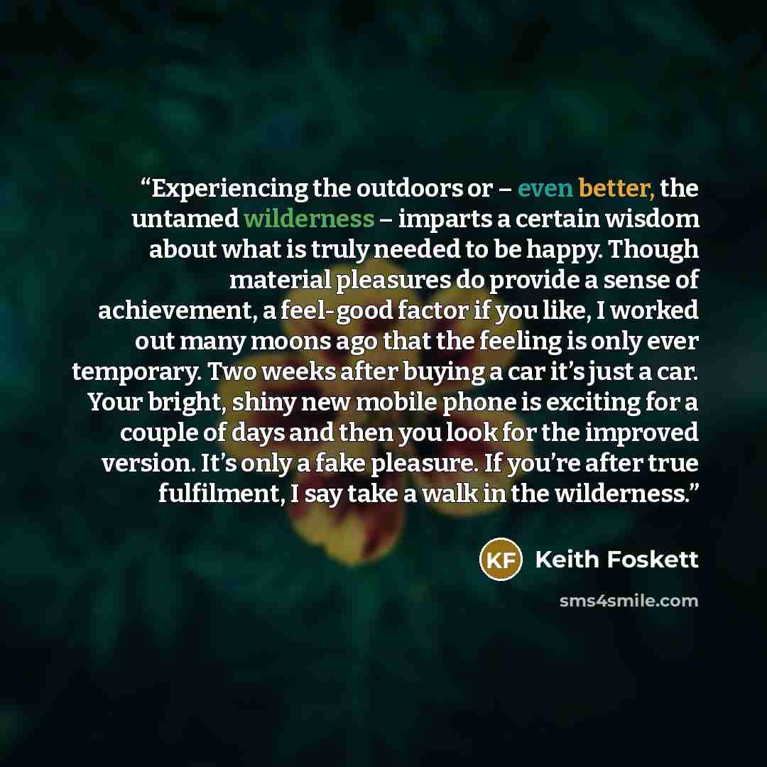 “Experiencing the outdoors or – even better, the untamed wilderness – imparts a certain wisdom about what is truly needed to be happy. Though material pleasures do provide a sense of achievement, a feel-good factor if you like, I worked out many moons ago that the feeling is only ever temporary…” quote by Keith Foskett