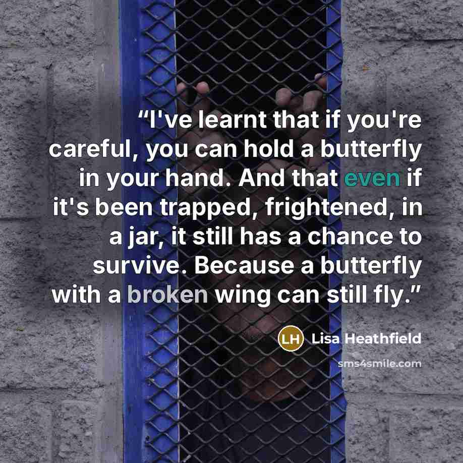 “I've learnt that if you're careful, you can hold a butterfly in your hand. And that even if it's been trapped, frightened, in a jar, it still has a chance to survive. Because a butterfly with a broken wing can still fly.” quote by Lisa Heathfield
