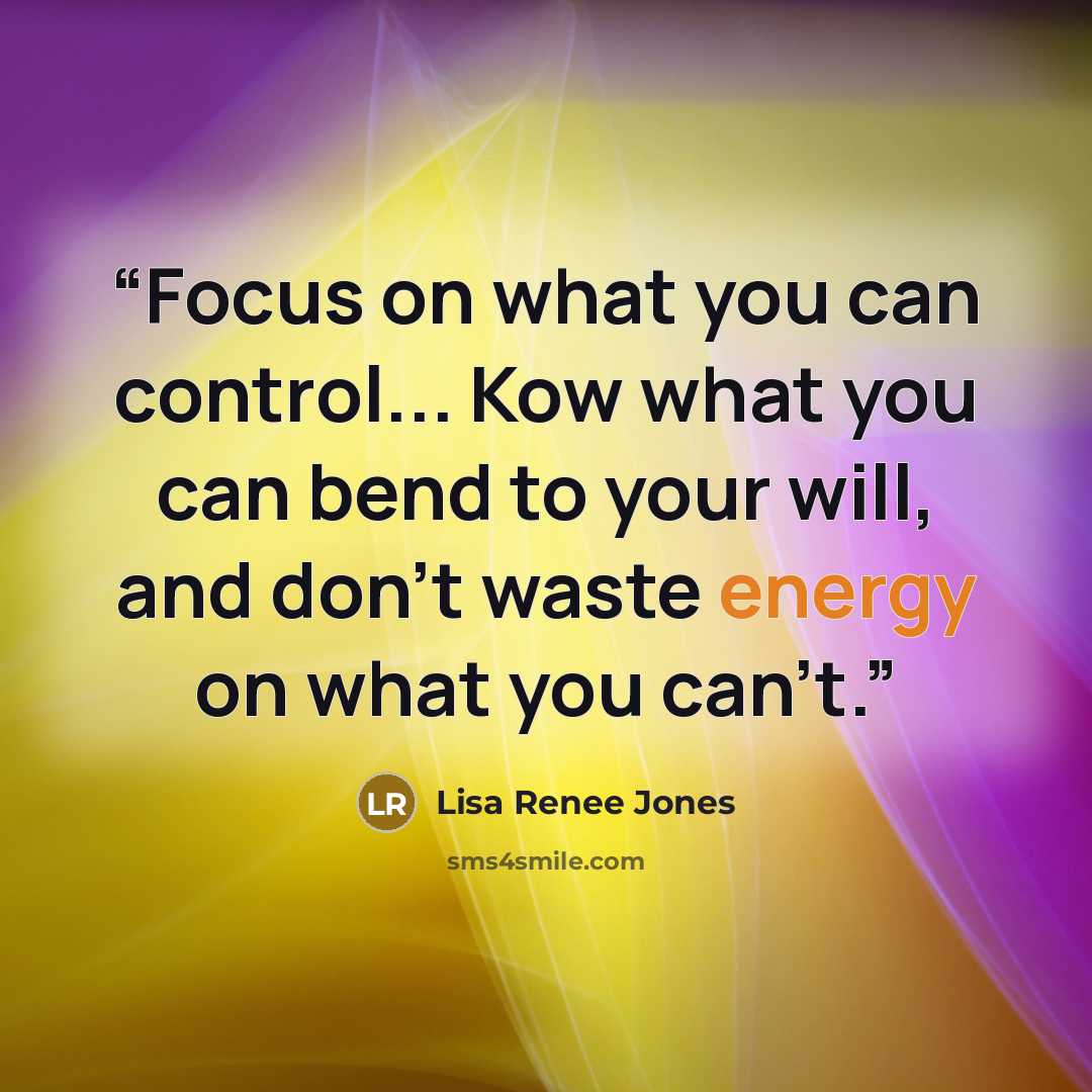 “Focus on what you can control... Kow what you can bend to your will, and don't waste energy on what you can't.” quote by Lisa Renee Jones