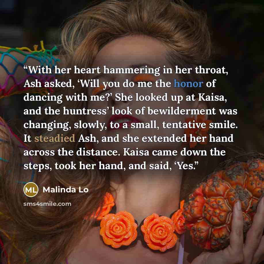“With her heart hammering in her throat, Ash asked, ‘Will you do me the honor of dancing with me?’ She looked up at Kaisa, and the huntress’ look of bewilderment was changing, slowly, to a small, tentative smile. It steadied Ash, and she extended her hand across the distance. Kaisa came down the…” quote by Malinda Lo