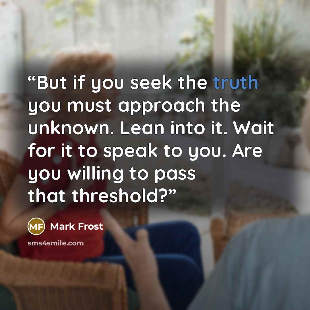 “But if you seek the truth you must approach the unknown. Lean into it. Wait for it to speak to you. Are you willing to pass that threshold?” quote by Mark Frost