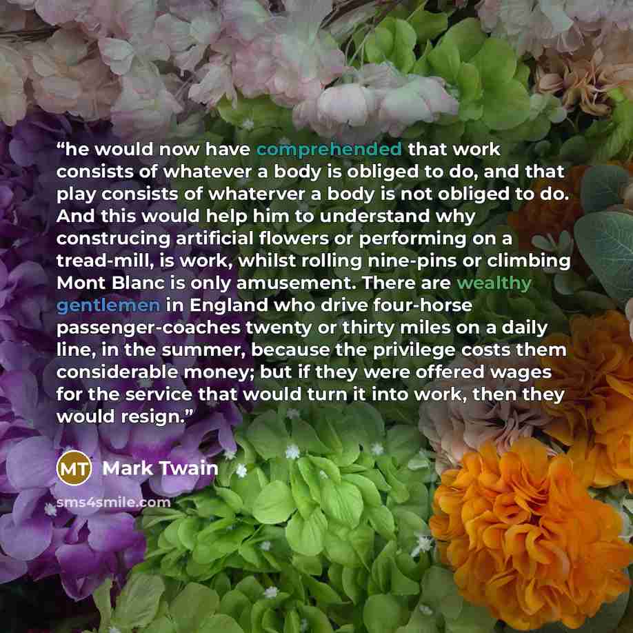 “he would now have comprehended that work consists of whatever a body is obliged to do, and that play consists of whaterver a body is not obliged to do. And this would help him to understand why construcing artificial flowers or performing on a tread-mill, is work, whilst rolling nine-pins or…” quote by Mark Twain