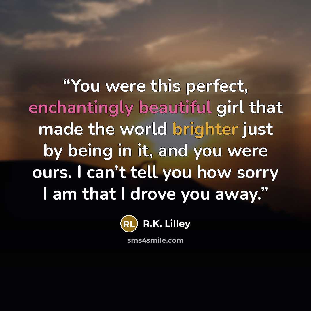 “You were this perfect, enchantingly beautiful girl that made the world brighter just by being in it, and you were ours. I can’t tell you how sorry I am that I drove you away.” quote by R.K. Lilley