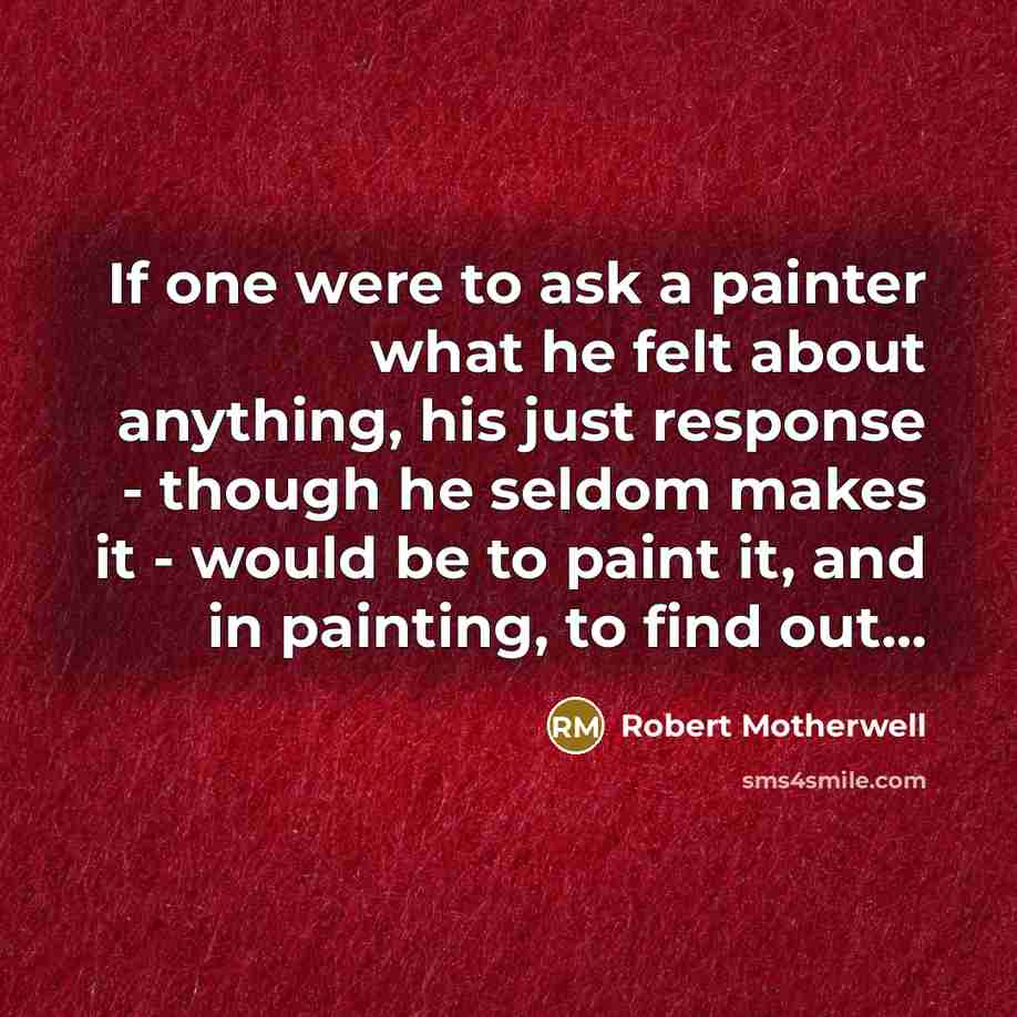 “If one were to ask a painter what he felt about anything, his just response - though he seldom makes it - would be to paint it, and in painting, to find out...” quote by Robert Motherwell
