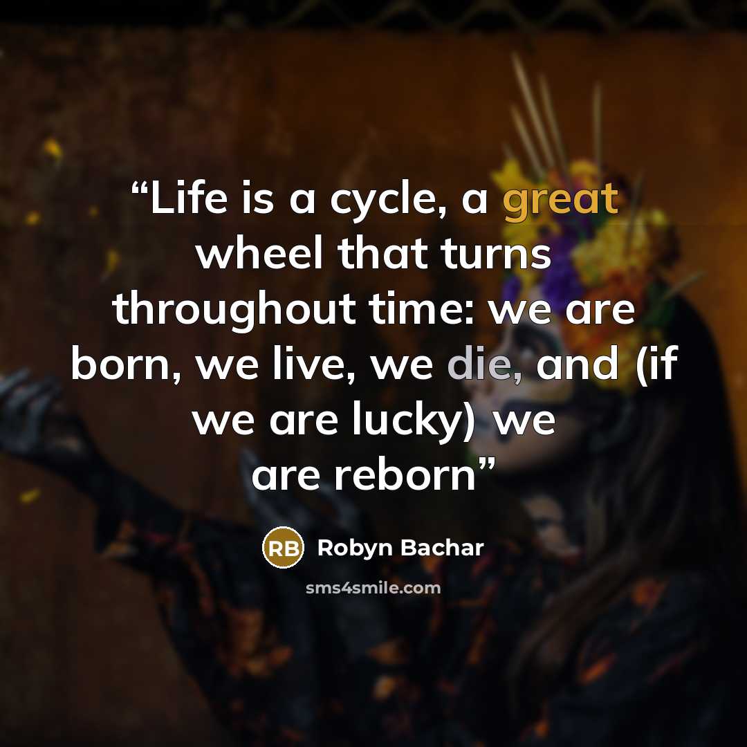 “Life is a cycle, a great wheel that turns throughout time: we are born, we live, we die, and (if we are lucky) we are reborn” quote by Robyn Bachar