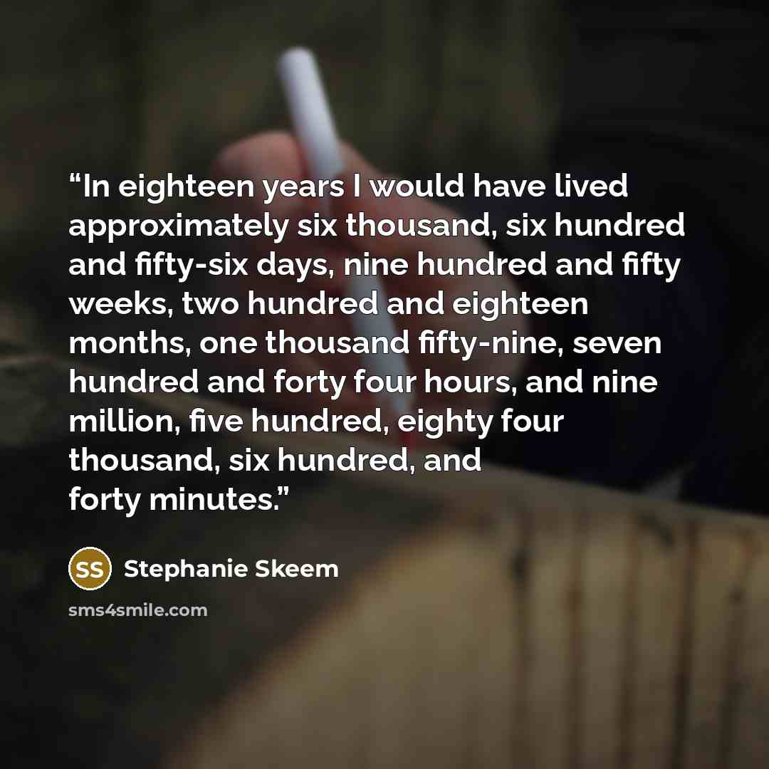 “In eighteen years I would have lived approximately six thousand, six hundred and fifty-six days, nine hundred and fifty weeks, two hundred and eighteen months, one thousand fifty-nine, seven hundred and forty four hours, and nine million, five hundred, eighty four thousand, six hundred, and forty…” quote by Stephanie Skeem