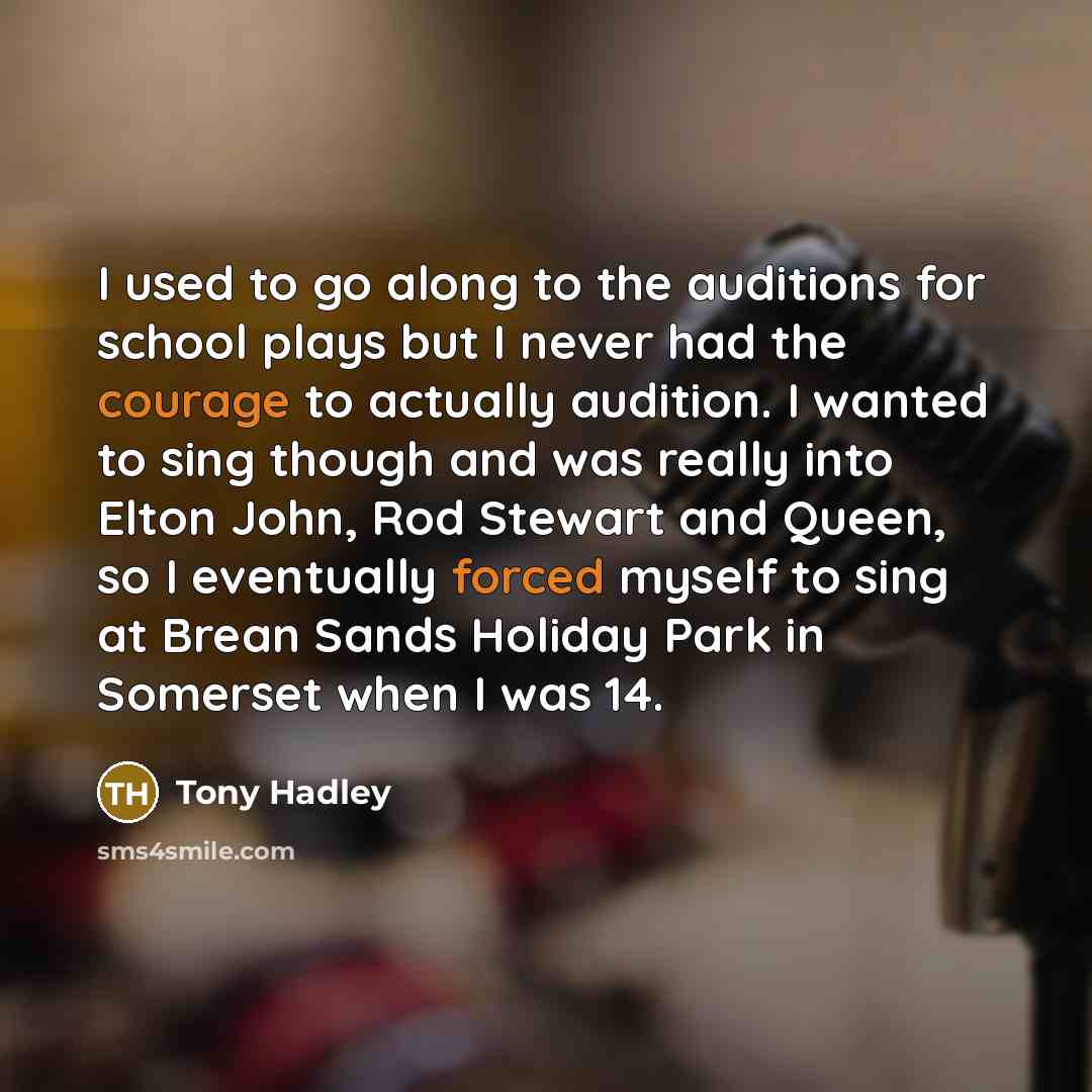 “I used to go along to the auditions for school plays but I never had the courage to actually audition. I wanted to sing though and was really into Elton John, Rod Stewart and Queen, so I eventually forced myself to sing at Brean Sands Holiday Park in Somerset when I was 14.” quote by Tony Hadley