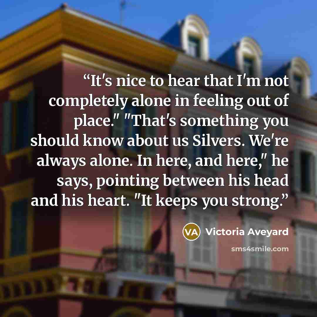 “It's nice to hear that I'm not completely alone in feeling out of place." "That's something you should know about us Silvers. We're always alone. In here, and here," he says, pointing between his head and his heart. "It keeps you strong.” quote by Victoria Aveyard