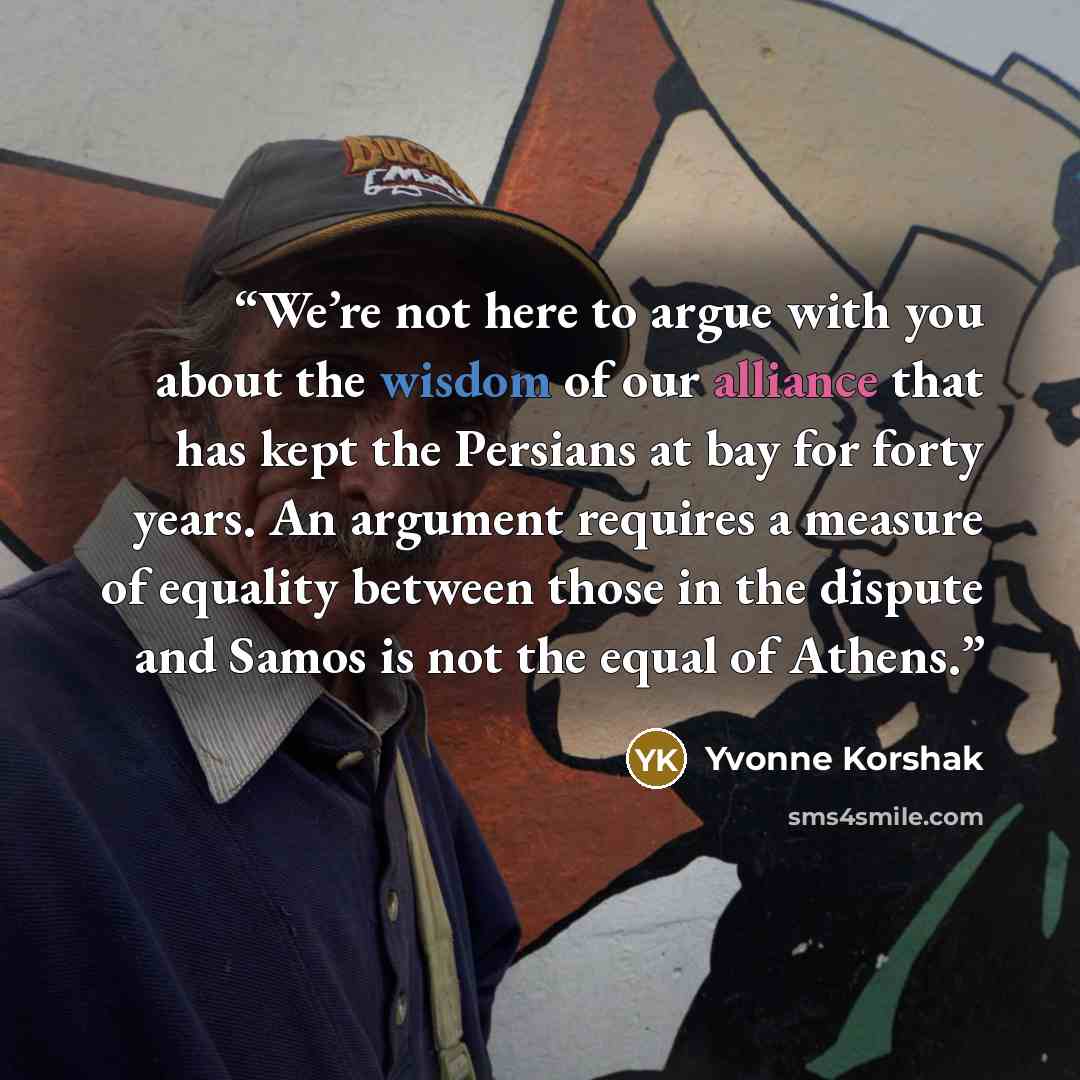 “We’re not here to argue with you about the wisdom of our alliance that has kept the Persians at bay for forty years. An argument requires a measure of equality between those in the dispute and Samos is not the equal of Athens.” quote by Yvonne Korshak