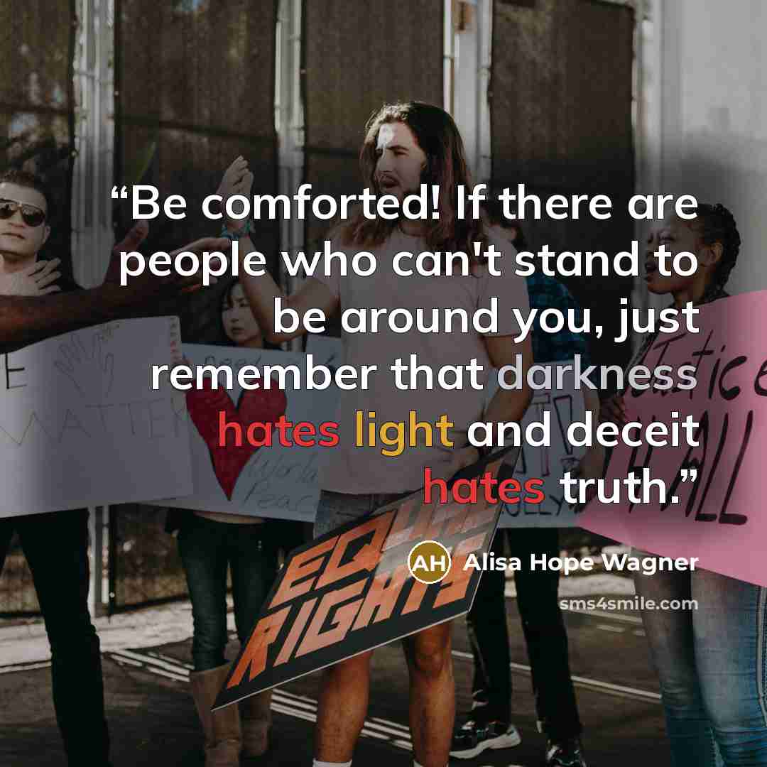 “Be comforted! If there are people who can't stand to be around you, just remember that darkness hates light and deceit hates truth.” quote by Alisa Hope Wagner