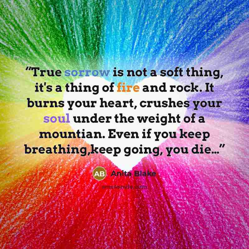“True sorrow is not a soft thing, it's a thing of fire and rock. It burns your heart, crushes your soul under the weight of a mountian. Even if you keep breathing,keep going, you die…” quote by Anita Blake