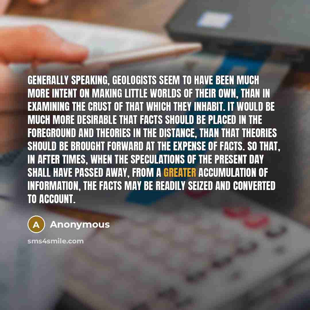 “Generally speaking, geologists seem to have been much more intent on making little worlds of their own, than in examining the crust of that which they inhabit. It would be much more desirable that facts should be placed in the foreground and theories in the distance, than that theories should be…” quote by Anonymous