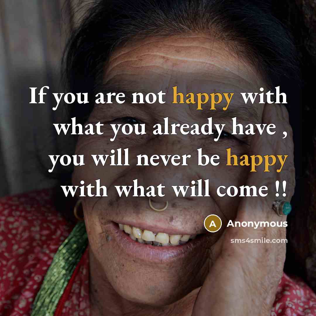 “If you are not happy with what you already have , you will never be happy with what will come !!” quote by Anonymous