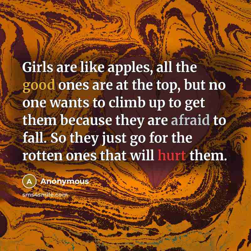 “Girls are like apples, all the good ones are at the top, but no one wants to climb up to get them because they are afraid to fall. So they just go for the rotten ones that will hurt them.” quote by Anonymous
