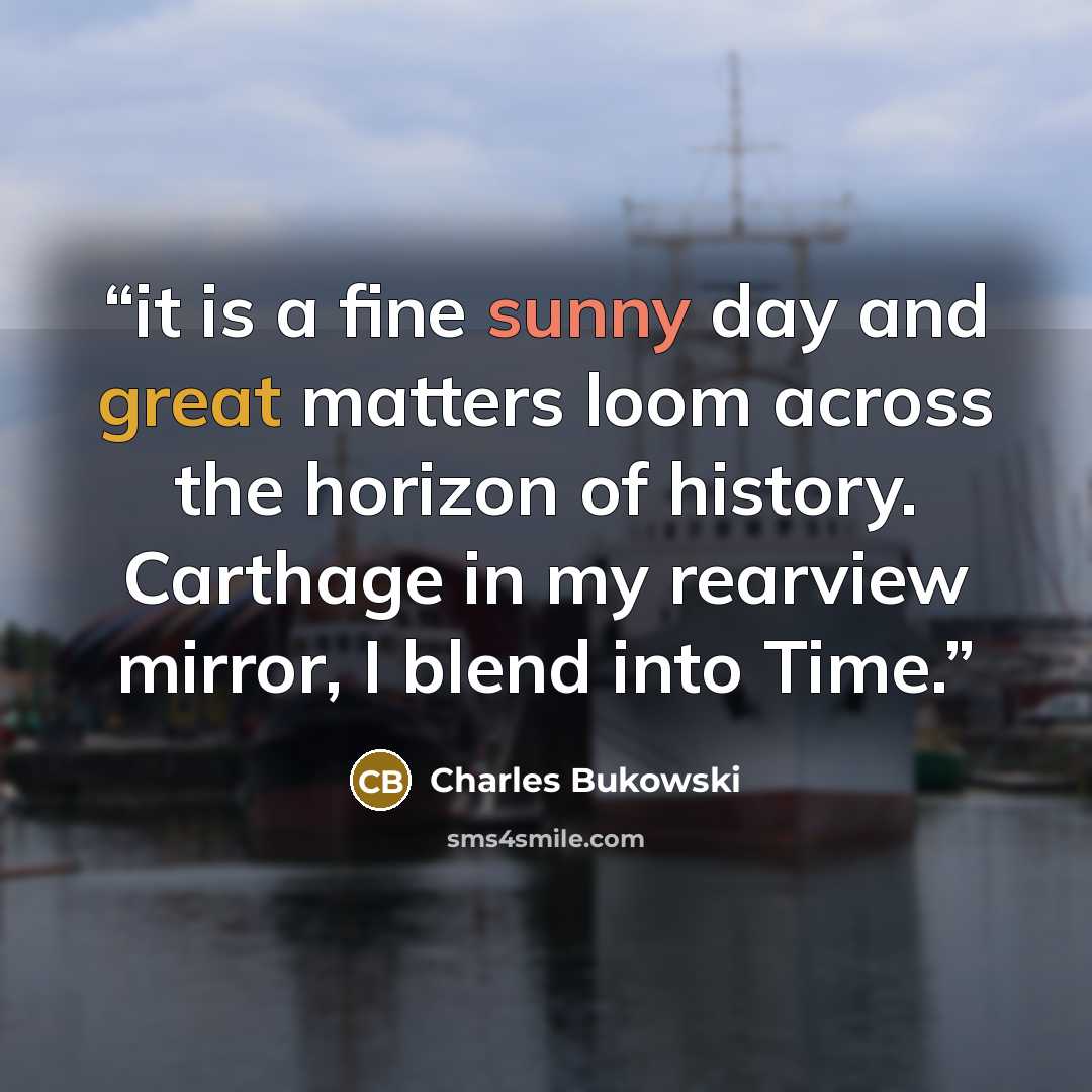 “it is a fine sunny day and great matters loom across the horizon of history. Carthage in my rearview mirror, I blend into Time.” quote by Charles Bukowski